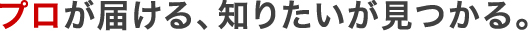 プロが届ける、知りたいが見つかる。