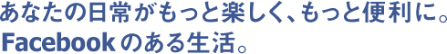 あなたの日常がもっと楽しく、もっと便利に。Facebookのある生活。
