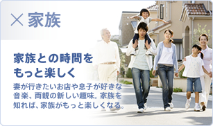 家族 家族との時間をもっと楽しく 妻が行きたいお店や息子が好きな音楽、両親の新しい趣味。家族を知れば、家族がもっと楽しくなる。