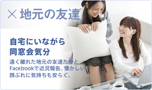 地元の友達 自宅にいながら同窓会気分 遠く離れた地元の友達たちとFacebookで近況報告。懐かしい顔ぶれに気持ちも安らぐ。