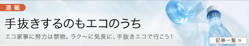 主婦のためのAllAbout、「ミセスAllAbout」。
【手抜きするのもエコのうち】
エコ家事に努力は禁物。ラク〜に気長に、手抜きエコで行こう!